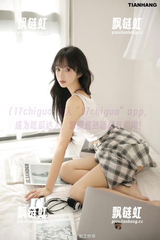 17chigua 加入“17chigua”app,成为吃瓜达人,掌握最热话题与趣闻!