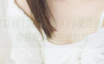 51吃瓜下载App使用教程，教你轻松追踪热点新闻