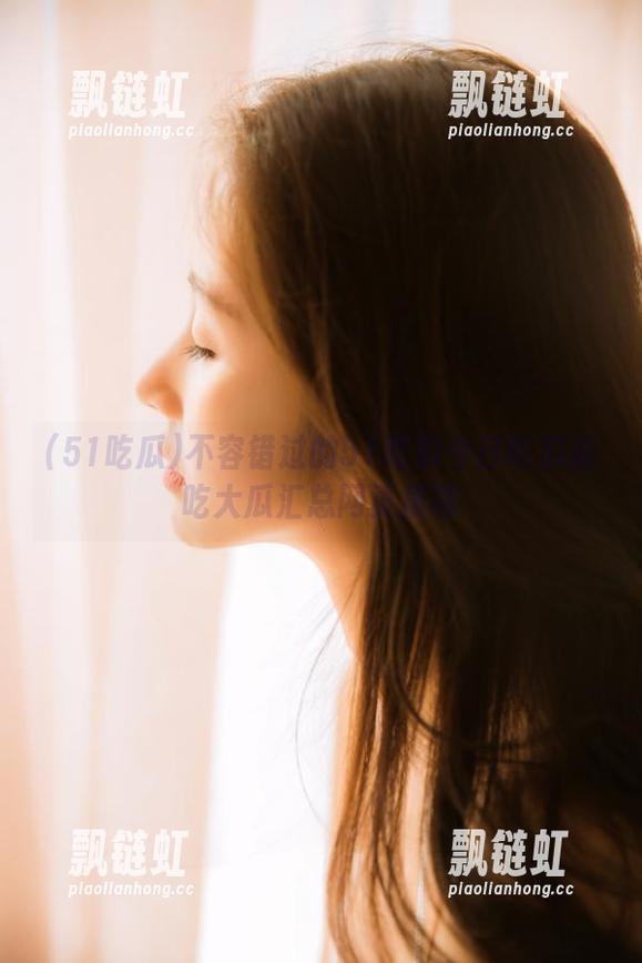 51吃瓜 不容错过的51吃瓜今日吃瓜必吃大瓜汇总网页推荐