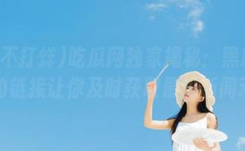 吃瓜网独家揭秘：黑料不打烊的链接让你及时获取最热新闻动态